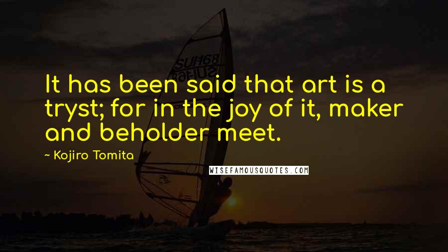 Kojiro Tomita Quotes: It has been said that art is a tryst; for in the joy of it, maker and beholder meet.