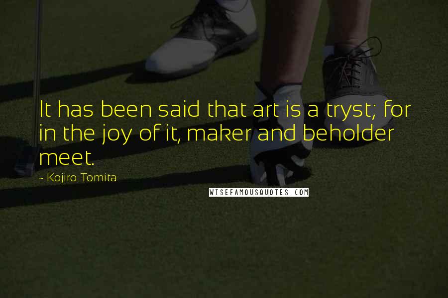Kojiro Tomita Quotes: It has been said that art is a tryst; for in the joy of it, maker and beholder meet.