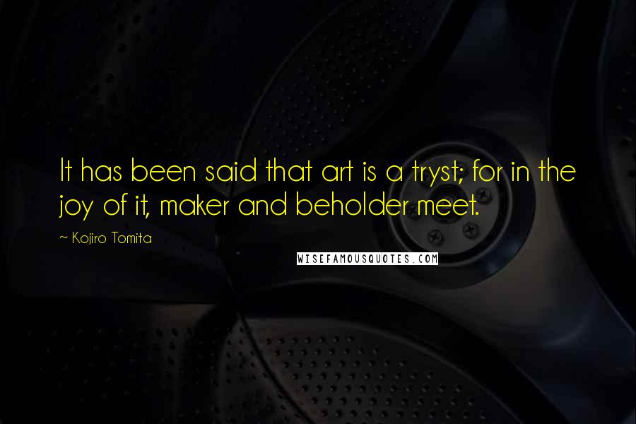 Kojiro Tomita Quotes: It has been said that art is a tryst; for in the joy of it, maker and beholder meet.