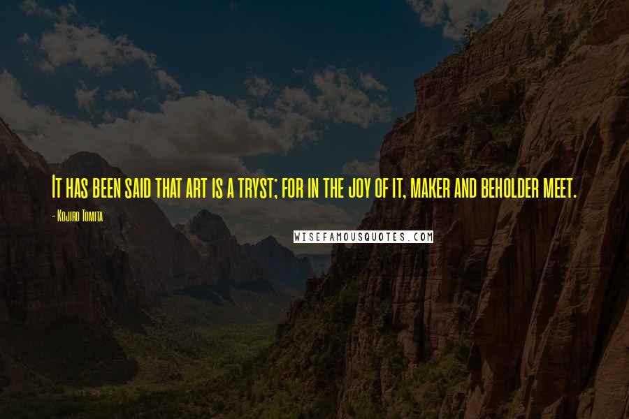 Kojiro Tomita Quotes: It has been said that art is a tryst; for in the joy of it, maker and beholder meet.