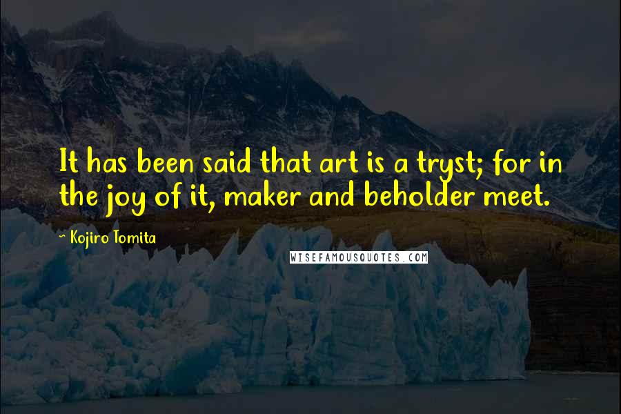 Kojiro Tomita Quotes: It has been said that art is a tryst; for in the joy of it, maker and beholder meet.