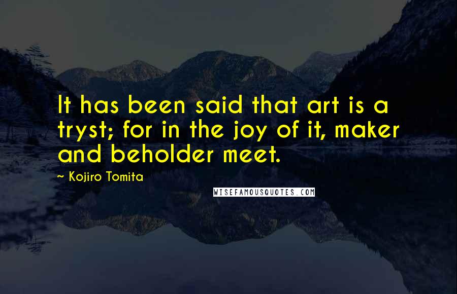 Kojiro Tomita Quotes: It has been said that art is a tryst; for in the joy of it, maker and beholder meet.
