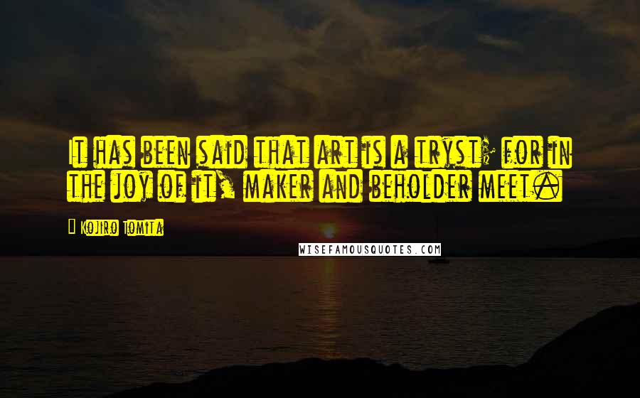 Kojiro Tomita Quotes: It has been said that art is a tryst; for in the joy of it, maker and beholder meet.
