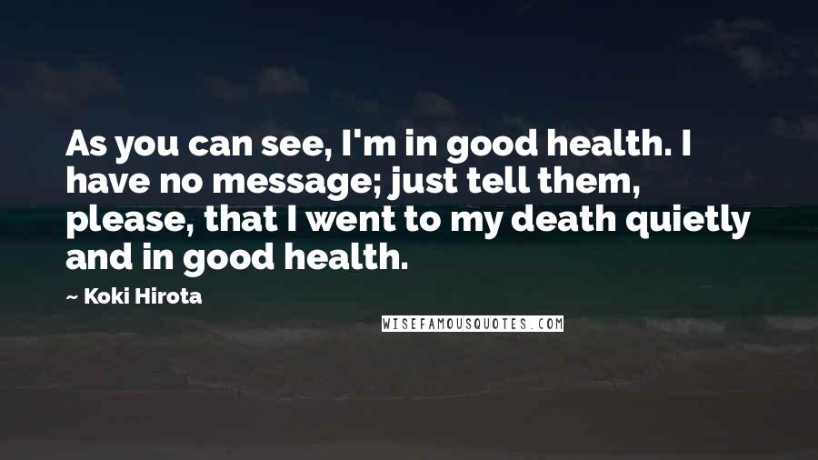 Koki Hirota Quotes: As you can see, I'm in good health. I have no message; just tell them, please, that I went to my death quietly and in good health.