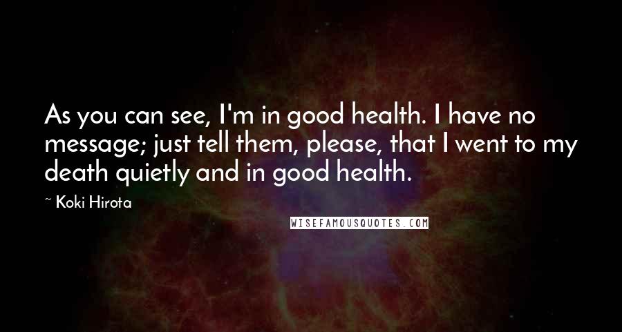 Koki Hirota Quotes: As you can see, I'm in good health. I have no message; just tell them, please, that I went to my death quietly and in good health.