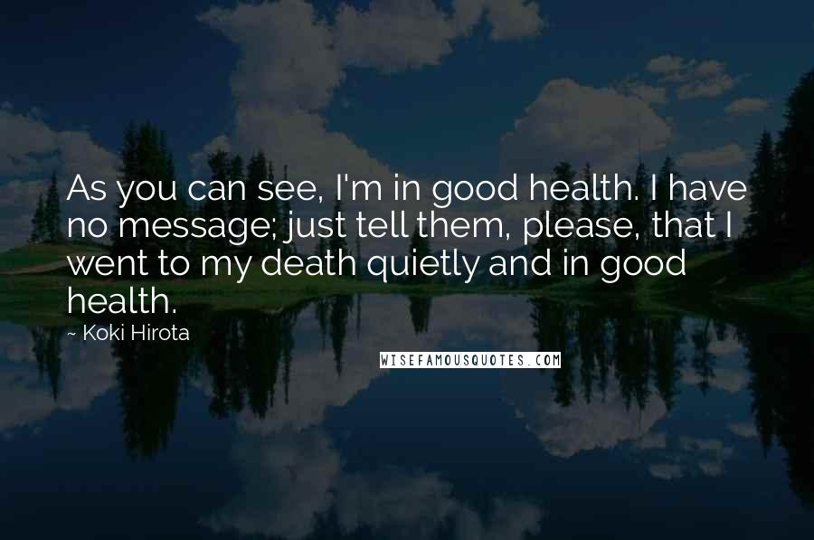 Koki Hirota Quotes: As you can see, I'm in good health. I have no message; just tell them, please, that I went to my death quietly and in good health.