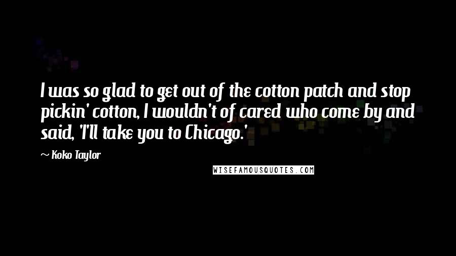 Koko Taylor Quotes: I was so glad to get out of the cotton patch and stop pickin' cotton, I wouldn't of cared who come by and said, 'I'll take you to Chicago.'