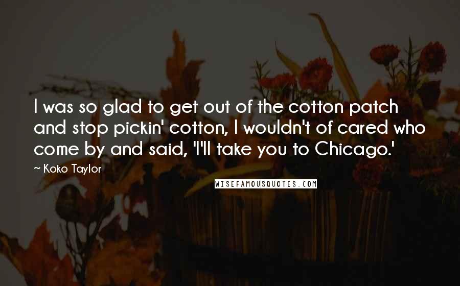 Koko Taylor Quotes: I was so glad to get out of the cotton patch and stop pickin' cotton, I wouldn't of cared who come by and said, 'I'll take you to Chicago.'