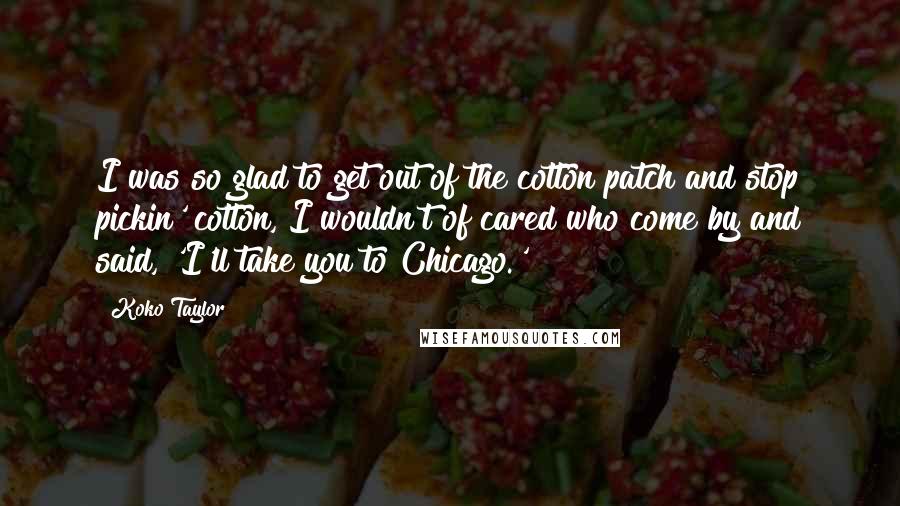 Koko Taylor Quotes: I was so glad to get out of the cotton patch and stop pickin' cotton, I wouldn't of cared who come by and said, 'I'll take you to Chicago.'