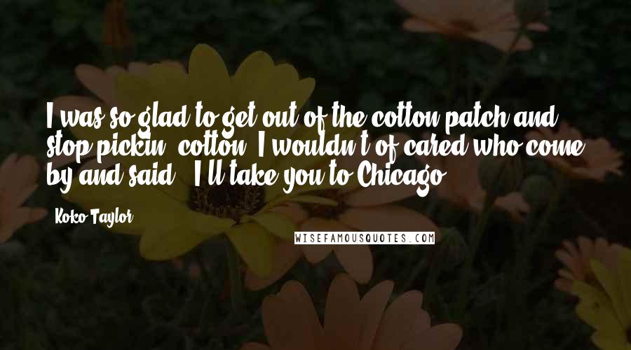 Koko Taylor Quotes: I was so glad to get out of the cotton patch and stop pickin' cotton, I wouldn't of cared who come by and said, 'I'll take you to Chicago.'