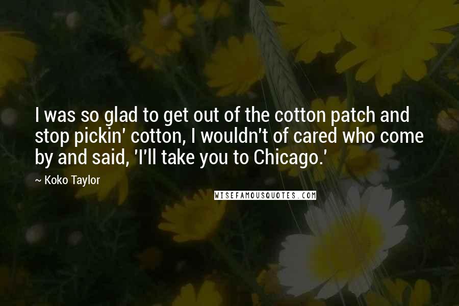 Koko Taylor Quotes: I was so glad to get out of the cotton patch and stop pickin' cotton, I wouldn't of cared who come by and said, 'I'll take you to Chicago.'