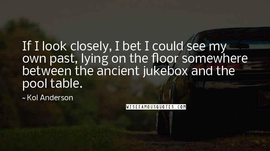 Kol Anderson Quotes: If I look closely, I bet I could see my own past, lying on the floor somewhere between the ancient jukebox and the pool table.