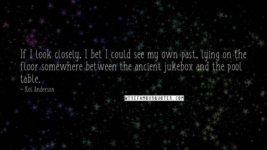 Kol Anderson Quotes: If I look closely, I bet I could see my own past, lying on the floor somewhere between the ancient jukebox and the pool table.