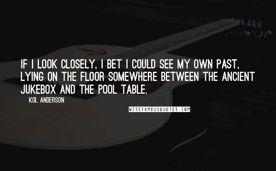 Kol Anderson Quotes: If I look closely, I bet I could see my own past, lying on the floor somewhere between the ancient jukebox and the pool table.