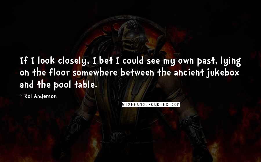 Kol Anderson Quotes: If I look closely, I bet I could see my own past, lying on the floor somewhere between the ancient jukebox and the pool table.