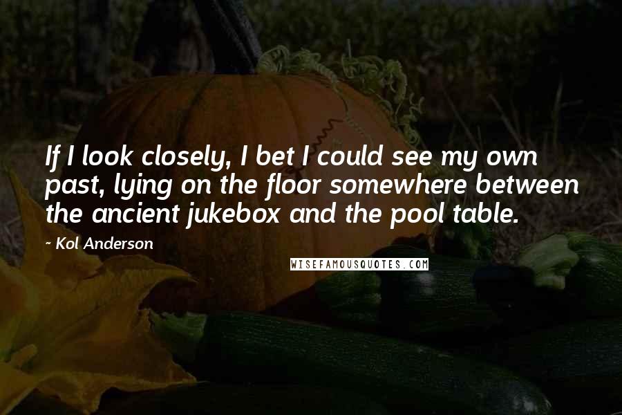 Kol Anderson Quotes: If I look closely, I bet I could see my own past, lying on the floor somewhere between the ancient jukebox and the pool table.