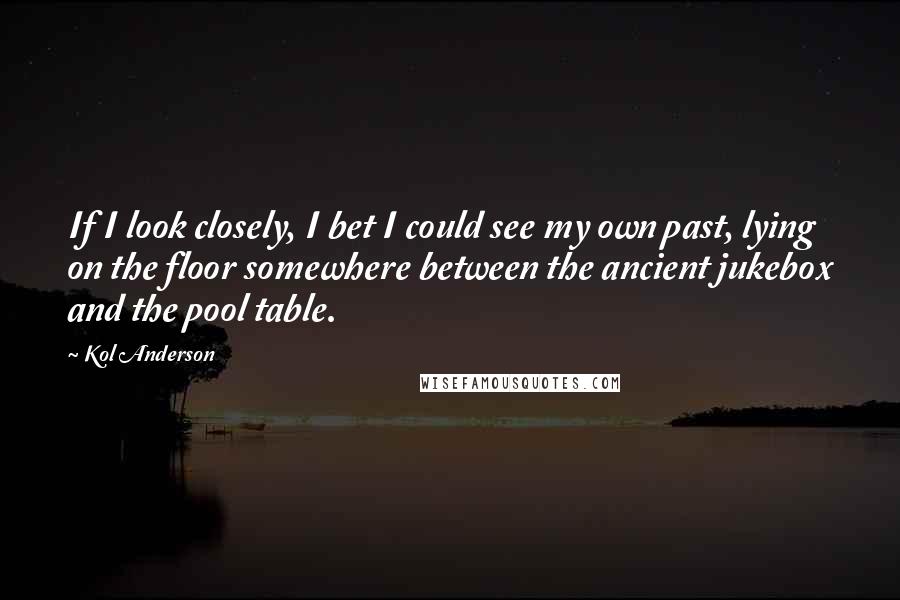 Kol Anderson Quotes: If I look closely, I bet I could see my own past, lying on the floor somewhere between the ancient jukebox and the pool table.