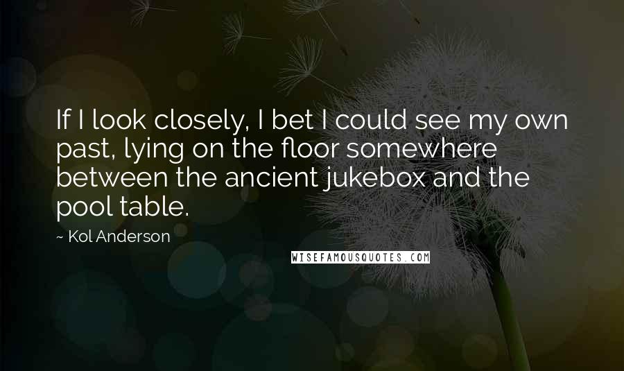 Kol Anderson Quotes: If I look closely, I bet I could see my own past, lying on the floor somewhere between the ancient jukebox and the pool table.