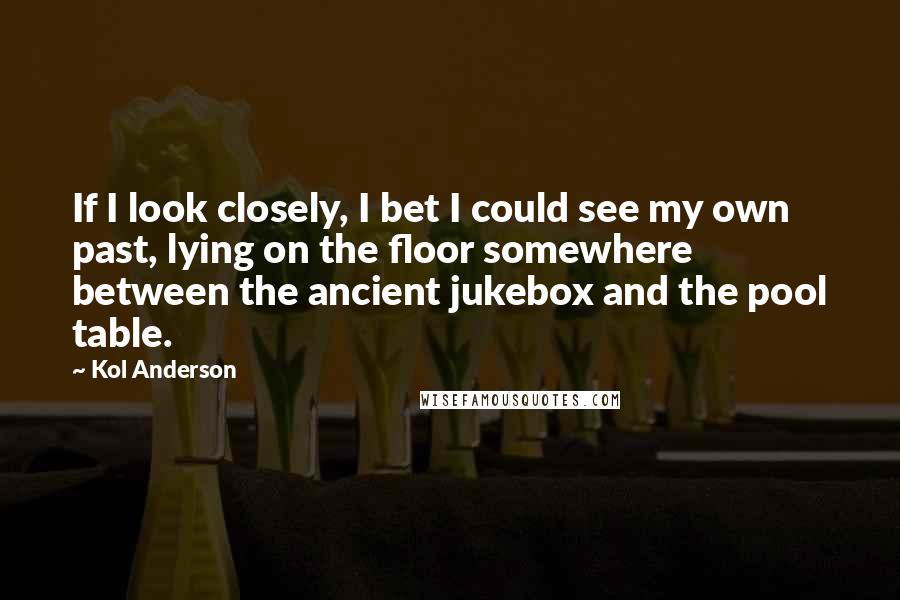 Kol Anderson Quotes: If I look closely, I bet I could see my own past, lying on the floor somewhere between the ancient jukebox and the pool table.