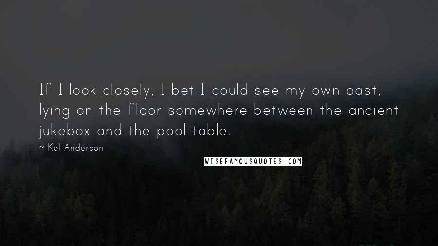 Kol Anderson Quotes: If I look closely, I bet I could see my own past, lying on the floor somewhere between the ancient jukebox and the pool table.