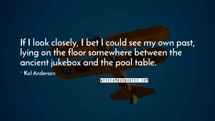 Kol Anderson Quotes: If I look closely, I bet I could see my own past, lying on the floor somewhere between the ancient jukebox and the pool table.