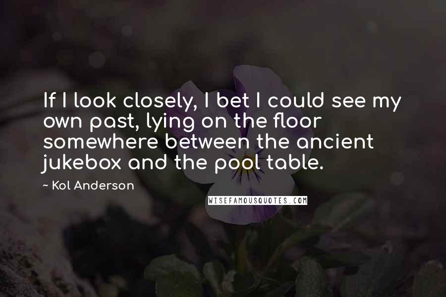 Kol Anderson Quotes: If I look closely, I bet I could see my own past, lying on the floor somewhere between the ancient jukebox and the pool table.