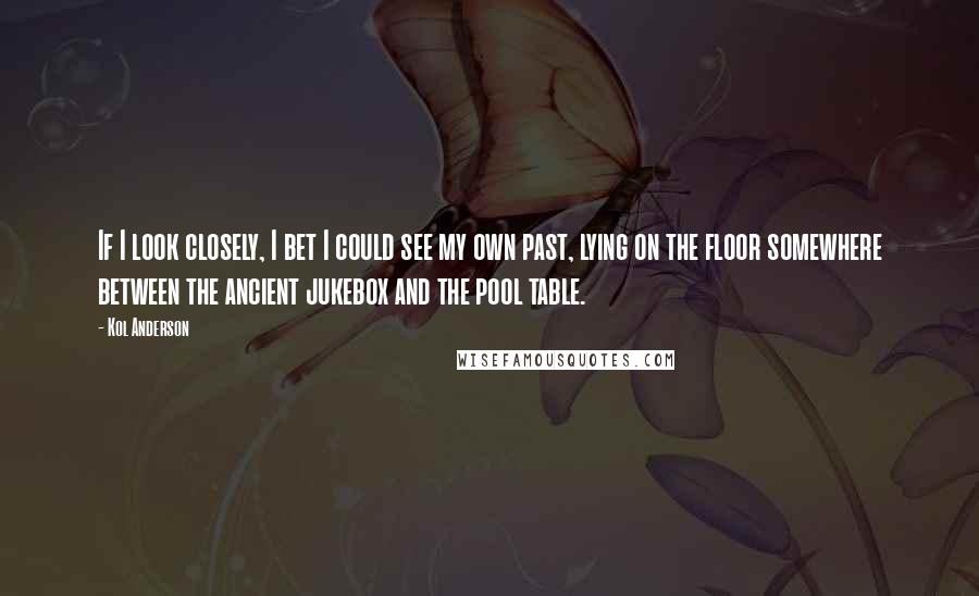 Kol Anderson Quotes: If I look closely, I bet I could see my own past, lying on the floor somewhere between the ancient jukebox and the pool table.