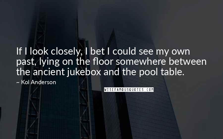 Kol Anderson Quotes: If I look closely, I bet I could see my own past, lying on the floor somewhere between the ancient jukebox and the pool table.