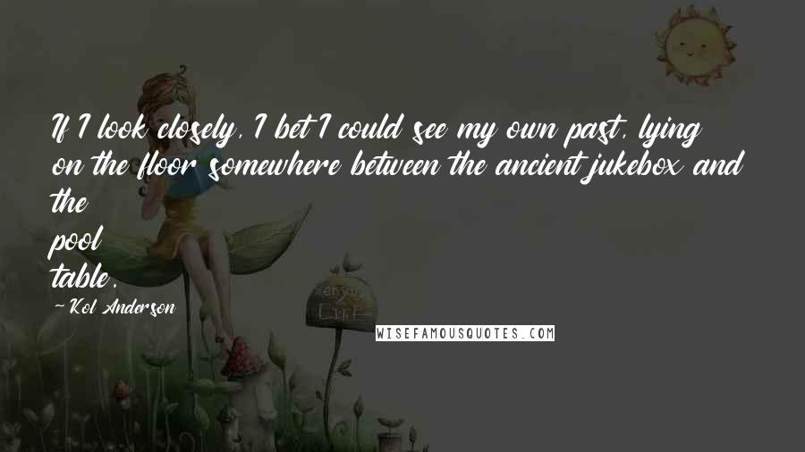 Kol Anderson Quotes: If I look closely, I bet I could see my own past, lying on the floor somewhere between the ancient jukebox and the pool table.