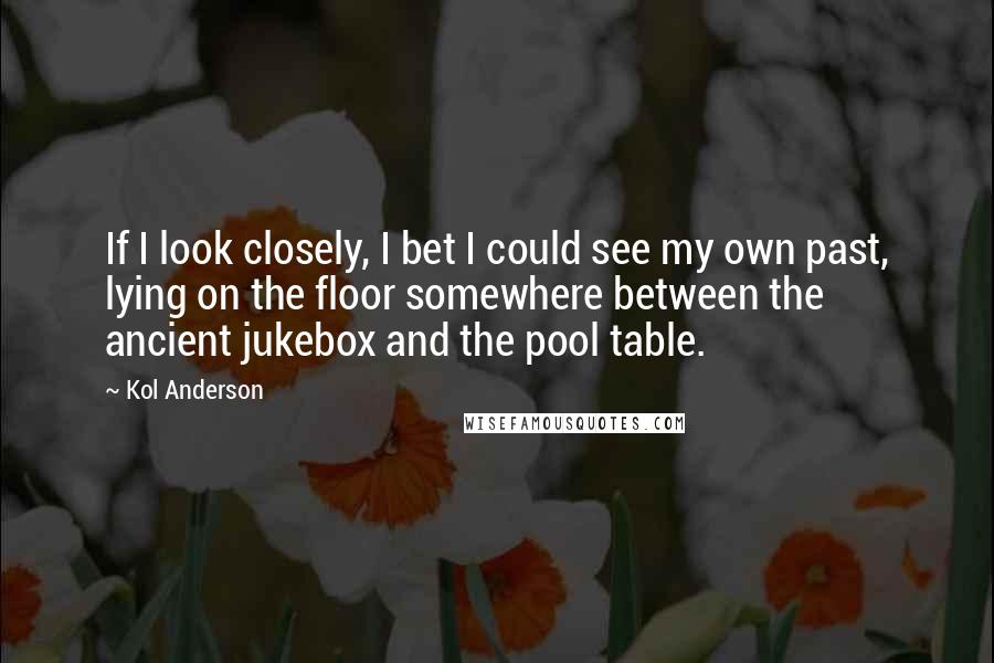 Kol Anderson Quotes: If I look closely, I bet I could see my own past, lying on the floor somewhere between the ancient jukebox and the pool table.