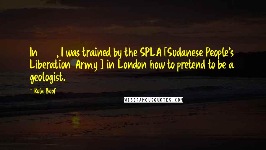 Kola Boof Quotes: In 1998, I was trained by the SPLA [Sudanese People's Liberation Army ] in London how to pretend to be a geologist.