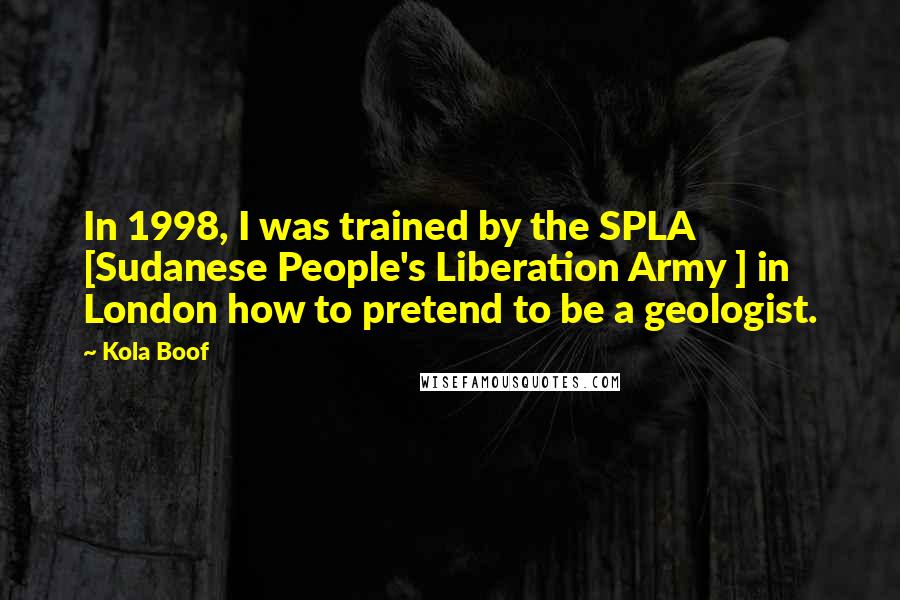 Kola Boof Quotes: In 1998, I was trained by the SPLA [Sudanese People's Liberation Army ] in London how to pretend to be a geologist.