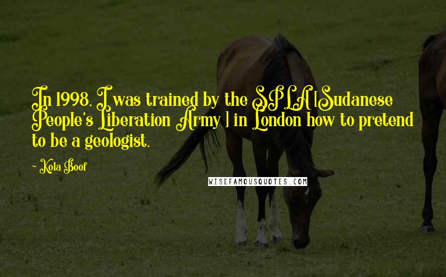 Kola Boof Quotes: In 1998, I was trained by the SPLA [Sudanese People's Liberation Army ] in London how to pretend to be a geologist.