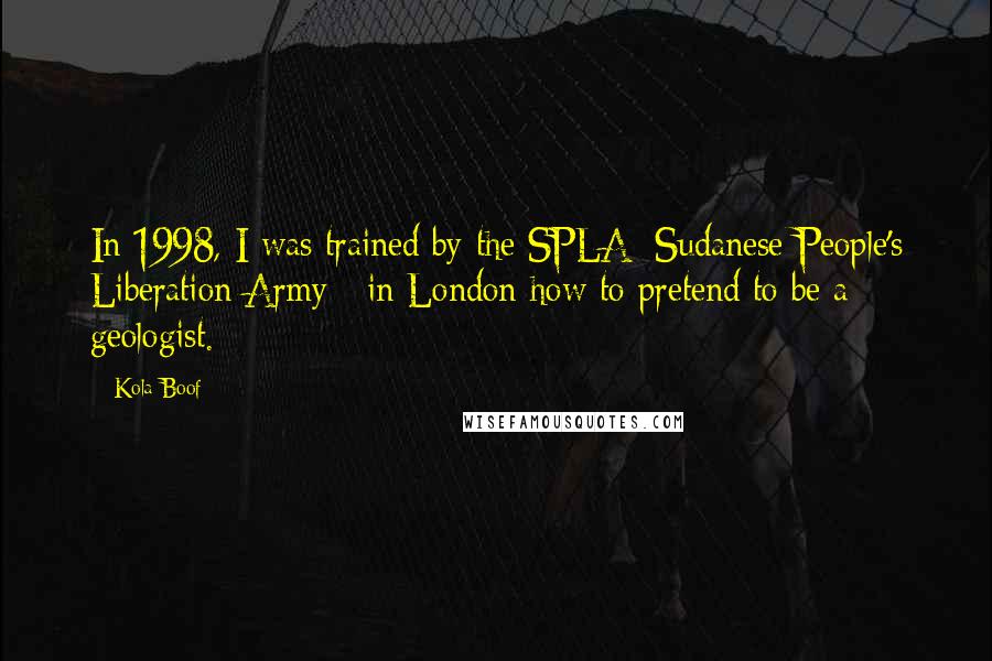 Kola Boof Quotes: In 1998, I was trained by the SPLA [Sudanese People's Liberation Army ] in London how to pretend to be a geologist.