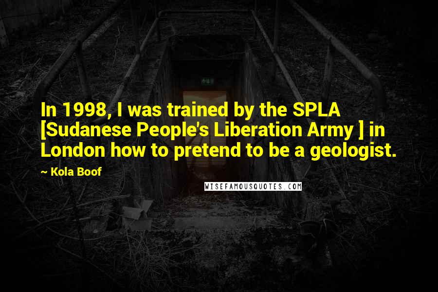 Kola Boof Quotes: In 1998, I was trained by the SPLA [Sudanese People's Liberation Army ] in London how to pretend to be a geologist.