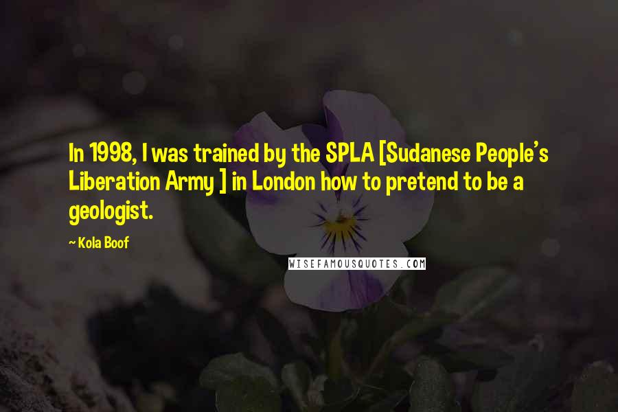 Kola Boof Quotes: In 1998, I was trained by the SPLA [Sudanese People's Liberation Army ] in London how to pretend to be a geologist.