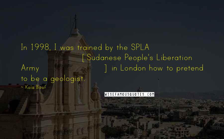 Kola Boof Quotes: In 1998, I was trained by the SPLA [Sudanese People's Liberation Army ] in London how to pretend to be a geologist.