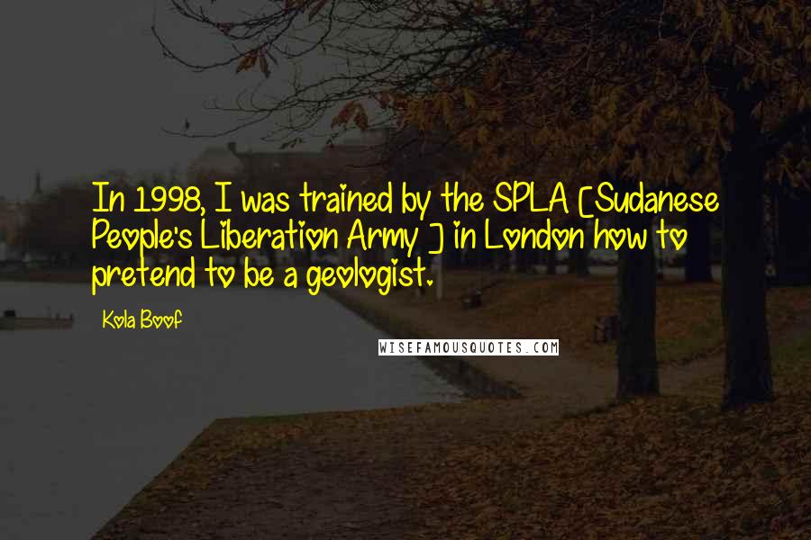 Kola Boof Quotes: In 1998, I was trained by the SPLA [Sudanese People's Liberation Army ] in London how to pretend to be a geologist.