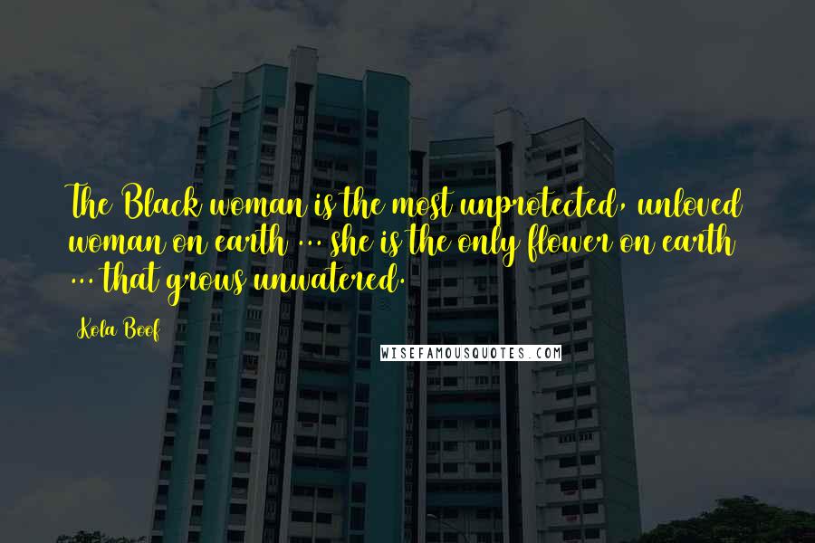 Kola Boof Quotes: The Black woman is the most unprotected, unloved woman on earth ... she is the only flower on earth ... that grows unwatered.