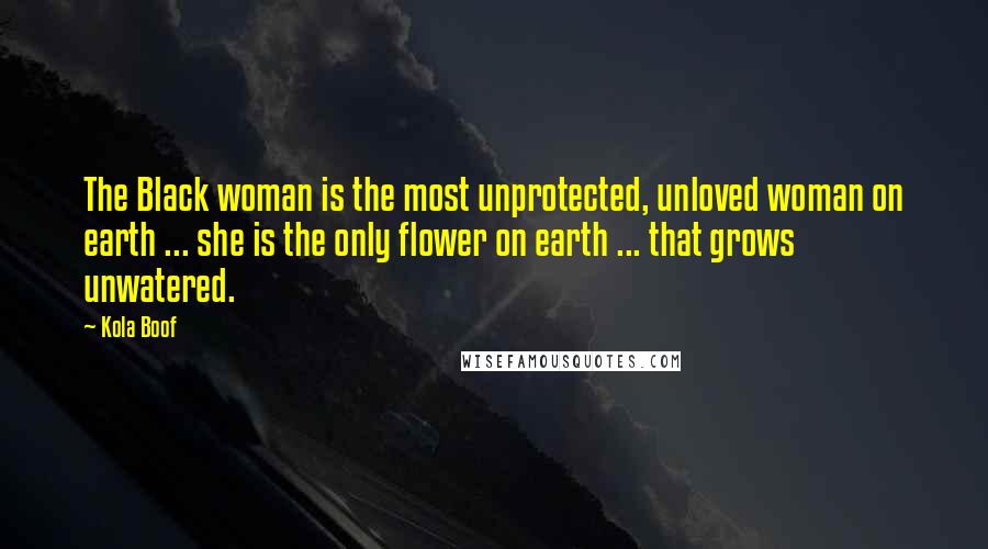 Kola Boof Quotes: The Black woman is the most unprotected, unloved woman on earth ... she is the only flower on earth ... that grows unwatered.