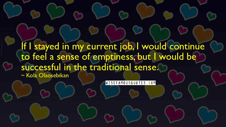 Kola Olaosebikan Quotes: If I stayed in my current job, I would continue to feel a sense of emptiness, but I would be successful in the traditional sense.