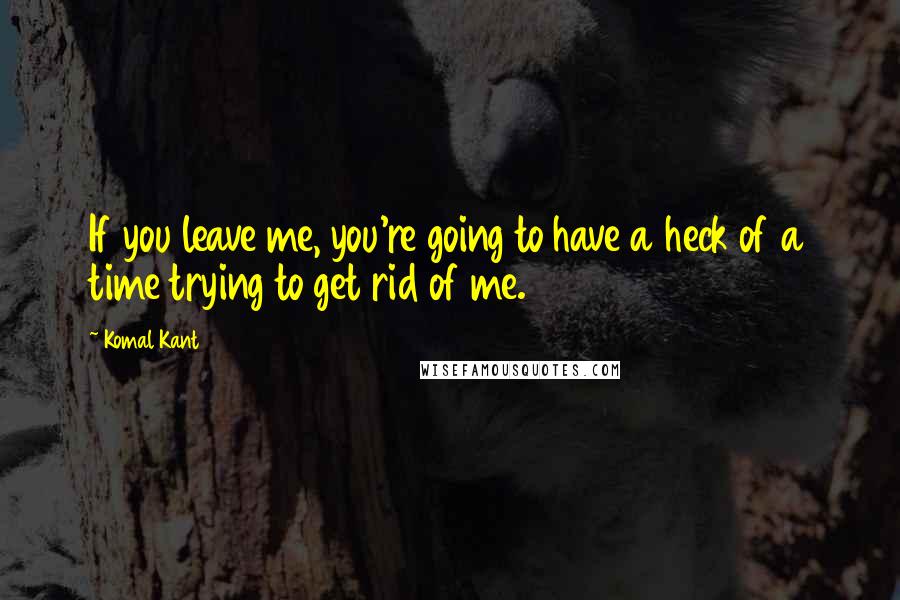 Komal Kant Quotes: If you leave me, you're going to have a heck of a time trying to get rid of me.