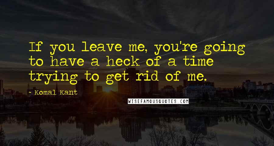 Komal Kant Quotes: If you leave me, you're going to have a heck of a time trying to get rid of me.