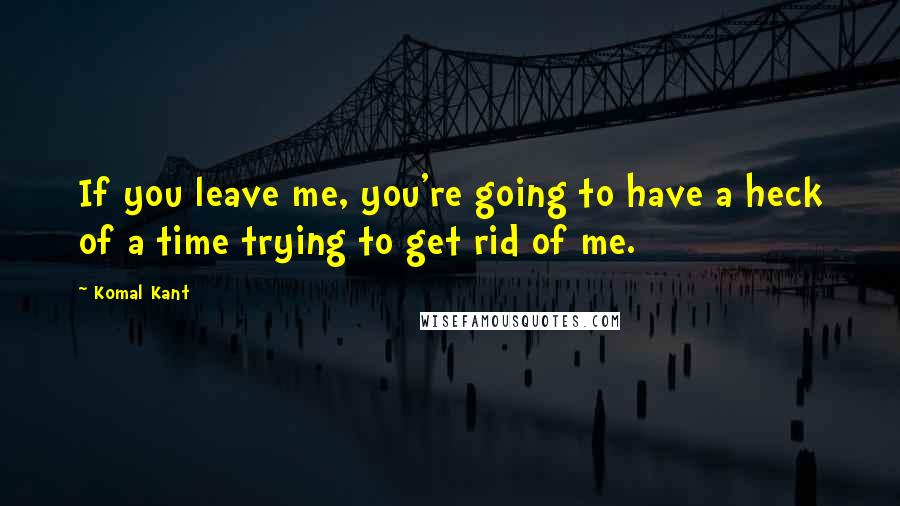 Komal Kant Quotes: If you leave me, you're going to have a heck of a time trying to get rid of me.