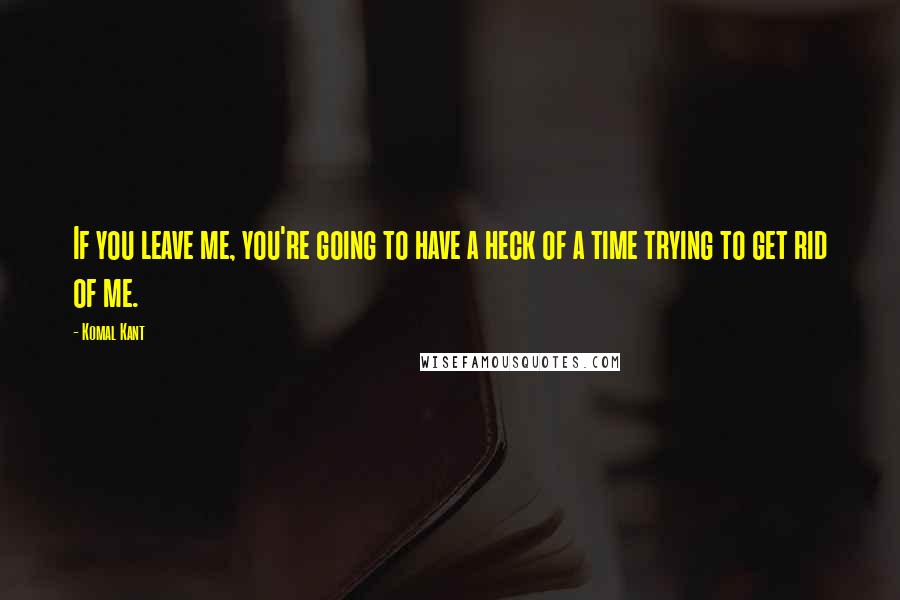 Komal Kant Quotes: If you leave me, you're going to have a heck of a time trying to get rid of me.