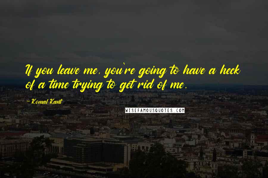 Komal Kant Quotes: If you leave me, you're going to have a heck of a time trying to get rid of me.