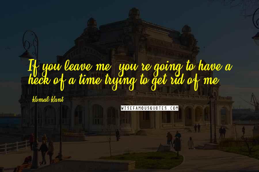 Komal Kant Quotes: If you leave me, you're going to have a heck of a time trying to get rid of me.