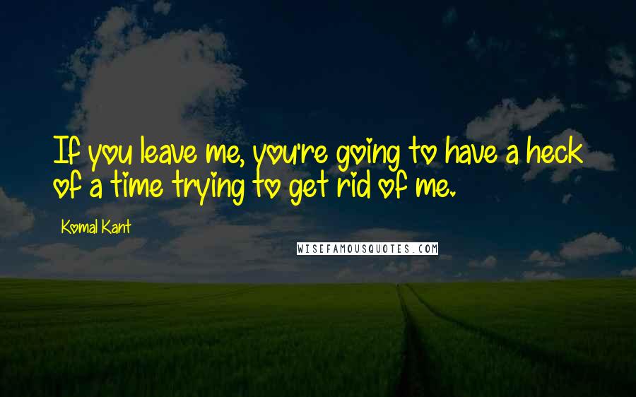 Komal Kant Quotes: If you leave me, you're going to have a heck of a time trying to get rid of me.