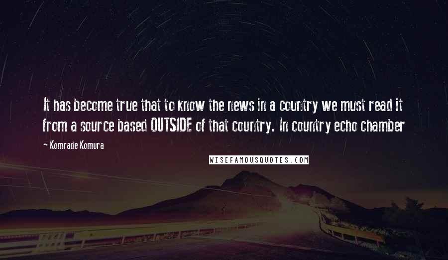 Komrade Komura Quotes: It has become true that to know the news in a country we must read it from a source based OUTSIDE of that country. In country echo chamber