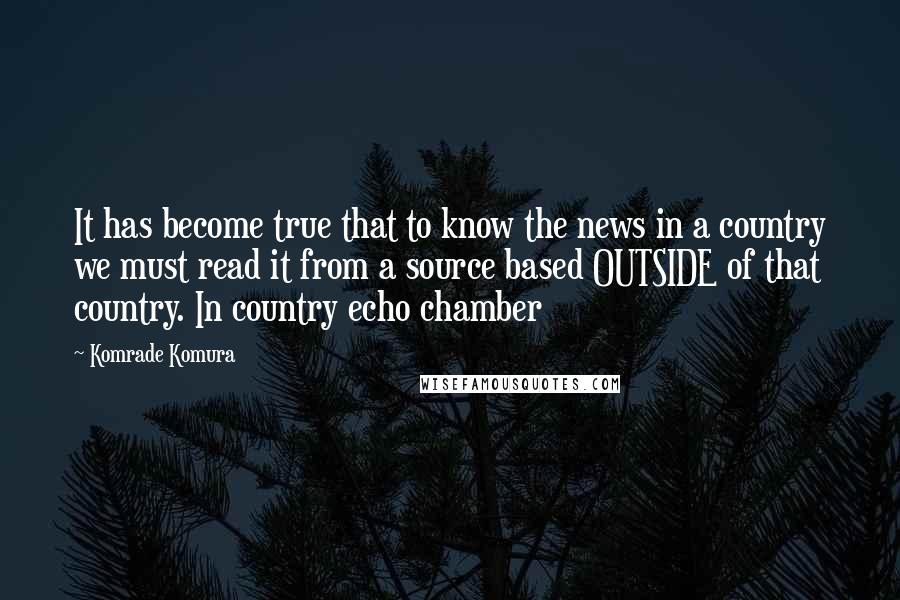Komrade Komura Quotes: It has become true that to know the news in a country we must read it from a source based OUTSIDE of that country. In country echo chamber